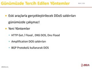 BGA | CEH
@BGASecurity
Günümüzde Tercih Edilen Yöntemler
 Eski araçlarla gerçekleştirilecek DDoS saldırıları
günümüzde çalışmaz!
 Yeni Yöntemler
 HTTP Get / Flood , DNS DOS, Dns Flood
 Amplification DOS saldırıları
 BGP Protokolü kullanarak DOS
 