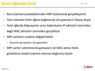 BGA | CEH
@BGASecurity
Yerel Ağlarda DoS
 İkinci katman protokollerinden ARP kullanılarak gerçekleştirilir
 Tüm sistemler farklı ağlara bağlanmak için gateway’e ihtiyaç duyar
 Yerel ağlarda bilgisayarlar arası haberleşme IP adresleri üzerinden
değil MAC adresleri üzerinden gerçekleşir
 ARP cacheleri uzaktan değiştirilebilir
 Dinamik arp kayıtları için geçerlidir!
 ARP cache’i zehirlenerek gateway’e ait MAC adresi farklı
girilebilirse hedef sistemin internet bağlantısı kesilir
 