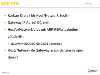 BGA | CEH
@BGASecurity
ARP DOS
 Kurban Olarak bir Host/Network Seçilir
 Gateway IP Adresi Öğrenilir.
 Host’a/Network’e bozuk ARP-REPLY paketleri
gönderilir.
 Gateway 00:00:00:00:02:01 adresinde
 Host/Network ile Gateway arasında tüm iletişim
durur!
 