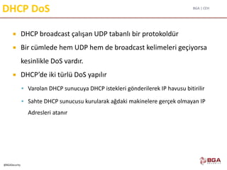 BGA | CEH
@BGASecurity
DHCP DoS
 DHCP broadcast çalışan UDP tabanlı bir protokoldür
 Bir cümlede hem UDP hem de broadcast kelimeleri geçiyorsa
kesinlikle DoS vardır.
 DHCP’de iki türlü DoS yapılır
 Varolan DHCP sunucuya DHCP istekleri gönderilerek IP havusu bitirilir
 Sahte DHCP sunucusu kurularak ağdaki makinelere gerçek olmayan IP
Adresleri atanır
 