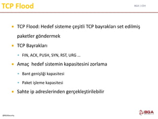 BGA | CEH
@BGASecurity
TCP Flood
 TCP Flood: Hedef sisteme çeşitli TCP bayrakları set edilmiş
paketler göndermek
 TCP Bayrakları
 FIN, ACK, PUSH, SYN, RST, URG …
 Amaç hedef sistemin kapasitesini zorlama
 Bant genişliği kapasitesi
 Paket işleme kapasitesi
 Sahte ip adreslerinden gerçekleştirilebilir
 
