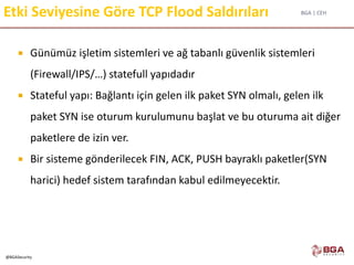 BGA | CEH
@BGASecurity
Etki Seviyesine Göre TCP Flood Saldırıları
 Günümüz işletim sistemleri ve ağ tabanlı güvenlik sistemleri
(Firewall/IPS/…) statefull yapıdadır
 Stateful yapı: Bağlantı için gelen ilk paket SYN olmalı, gelen ilk
paket SYN ise oturum kurulumunu başlat ve bu oturuma ait diğer
paketlere de izin ver.
 Bir sisteme gönderilecek FIN, ACK, PUSH bayraklı paketler(SYN
harici) hedef sistem tarafından kabul edilmeyecektir.
 