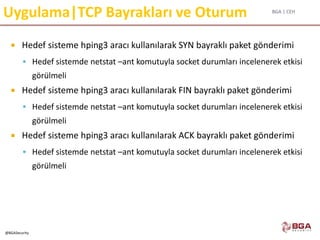 BGA | CEH
@BGASecurity
Uygulama|TCP Bayrakları ve Oturum
 Hedef sisteme hping3 aracı kullanılarak SYN bayraklı paket gönderimi
 Hedef sistemde netstat –ant komutuyla socket durumları incelenerek etkisi
görülmeli
 Hedef sisteme hping3 aracı kullanılarak FIN bayraklı paket gönderimi
 Hedef sistemde netstat –ant komutuyla socket durumları incelenerek etkisi
görülmeli
 Hedef sisteme hping3 aracı kullanılarak ACK bayraklı paket gönderimi
 Hedef sistemde netstat –ant komutuyla socket durumları incelenerek etkisi
görülmeli
 