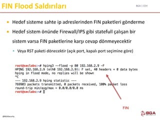 BGA | CEH
@BGASecurity
FIN Flood Saldırıları
 Hedef sisteme sahte ip adreslerinden FIN paketleri gönderme
 Hedef sistem önünde Firewall/IPS gibi statefull çalışan bir
sistem varsa FIN paketlerine karşı cevap dönmeyecektir
 Veya RST paketi dönecektir (açık port, kapalı port seçimine göre)
FIN
 