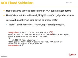 BGA | CEH
@BGASecurity
ACK Flood Saldırıları
 Hedef sisteme sahte ip adreslerinden ACK paketleri gönderme
 Hedef sistem önünde Firewall/IPS gibi statefull çalışan bir sistem
varsa ACK paketlerine karşı cevap dönmeyecektir
 Veya RST paketi dönecektir (açık port, kapalı port seçimine göre)
 