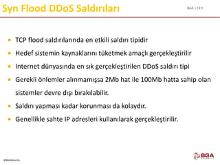 BGA | CEH
@BGASecurity
Syn Flood DDoS Saldırıları
 TCP flood saldırılarında en etkili saldırı tipidir
 Hedef sistemin kaynaklarını tüketmek amaçlı gerçekleştirilir
 Internet dünyasında en sık gerçekleştirilen DDoS saldırı tipi
 Gerekli önlemler alınmamışsa 2Mb hat ile 100Mb hatta sahip olan
sistemler devre dışı bırakılabilir.
 Saldırı yapması kadar korunması da kolaydır.
 Genellikle sahte IP adresleri kullanılarak gerçekleştirilir.
 