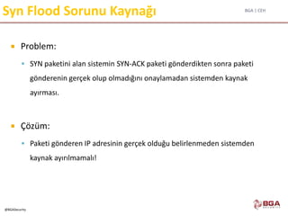 BGA | CEH
@BGASecurity
Syn Flood Sorunu Kaynağı
 Problem:
 SYN paketini alan sistemin SYN-ACK paketi gönderdikten sonra paketi
gönderenin gerçek olup olmadığını onaylamadan sistemden kaynak
ayırması.
 Çözüm:
 Paketi gönderen IP adresinin gerçek olduğu belirlenmeden sistemden
kaynak ayırılmamalı!
 