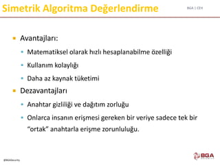 BGA | CEH
@BGASecurity
Simetrik Algoritma Değerlendirme
 Avantajları:
 Matematiksel olarak hızlı hesaplanabilme özelliği
 Kullanım kolaylığı
 Daha az kaynak tüketimi
 Dezavantajları
 Anahtar gizliliği ve dağıtım zorluğu
 Onlarca insanın erişmesi gereken bir veriye sadece tek bir
“ortak” anahtarla erişme zorunluluğu.
 