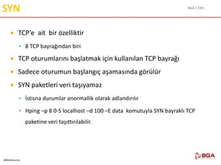 BGA | CEH
@BGASecurity
SYN
 TCP’e ait bir özelliktir
 8 TCP bayrağından biri
 TCP oturumlarını başlatmak için kullanılan TCP bayrağı
 Sadece oturumun başlangıç aşamasında görülür
 SYN paketleri veri taşıyamaz
 İstisna durumlar anormallik olarak adlandırılır
 Hping –p 8 0-S localhost –d 100 –E data komutuyla SYN bayraklı TCP
paketine veri taşıttırılabilir.
 