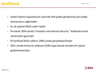 BGA | CEH
@BGASecurity
SynFlood
 Hedef sisteme kapasitesinin üzerinde SYN paketi göndererek yeni paket
alamamasını sağlamaktır
 En sık yapılan DDoS saldırı tipidir
 İlk olarak 1994 yılında “Firewalls and Internet Security “ kitabında teorik
olarak bahsi geçmiştir
 İlk Synflood DDoS saldırısı 1996 yılında gerçekleştirilmiştir
 2011 yılında henüz bu saldırıya %100 engel olacak standart bir çözüm
geliştirilememiştir.
 