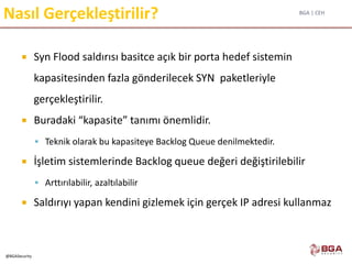 BGA | CEH
@BGASecurity
Nasıl Gerçekleştirilir?
 Syn Flood saldırısı basitce açık bir porta hedef sistemin
kapasitesinden fazla gönderilecek SYN paketleriyle
gerçekleştirilir.
 Buradaki “kapasite” tanımı önemlidir.
 Teknik olarak bu kapasiteye Backlog Queue denilmektedir.
 İşletim sistemlerinde Backlog queue değeri değiştirilebilir
 Arttırılabilir, azaltılabilir
 Saldırıyı yapan kendini gizlemek için gerçek IP adresi kullanmaz
 