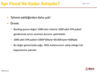 BGA | CEH
@BGASecurity
Syn Flood Ne Kadar Kolaydır?
 Tahmin edildiğinden daha çok!
 Örnek:
 Backlog queue değeri 1000 olan sisteme 1000 adet SYN paketi
göndererek servis veremez duruma getirilebilir.
 1000 adet SYN paketi=1000*60byte=60.000 byte=468Kpbs
 Bu değer günümüzde çoğu ADSL kullanıcısının sahip olduğu hat
kapasitesine yakındır.
 