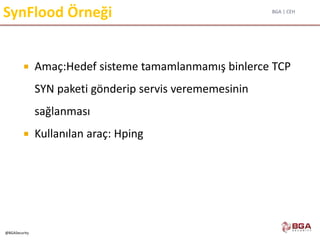 BGA | CEH
@BGASecurity
SynFlood Örneği
 Amaç:Hedef sisteme tamamlanmamış binlerce TCP
SYN paketi gönderip servis verememesinin
sağlanması
 Kullanılan araç: Hping
 