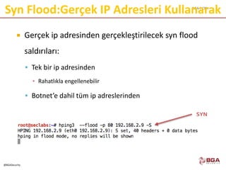 BGA | CEH
@BGASecurity
Syn Flood:Gerçek IP Adresleri Kullanarak
 Gerçek ip adresinden gerçekleştirilecek syn flood
saldırıları:
 Tek bir ip adresinden
▪ Rahatlıkla engellenebilir
 Botnet’e dahil tüm ip adreslerinden
SYN
 