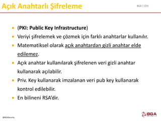 BGA | CEH
@BGASecurity
Açık Anahtarlı Şifreleme
 (PKI: Public Key Infrastructure)
 Veriyi şifrelemek ve çözmek için farklı anahtarlar kullanılır.
 Matematiksel olarak açık anahtardan gizli anahtar elde
edilemez.
 Açık anahtar kullanılarak şifrelenen veri gizli anahtar
kullanarak açılabilir.
 Priv. Key kullanarak imzalanan veri pub key kullanarak
kontrol edilebilir.
 En bilineni RSA’dir.
 