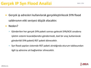 BGA | CEH
@BGASecurity
Gerçek IP Syn Flood Analizi
 Gerçek ip adresleri kullanılarak gerçekleştirilecek SYN flood
saldırısının etki seviyesi düşük olacaktır.
 Neden?
 Gönderilen her gerçek SYN paketi sonrası gelecek SYN/ACK cevabına
işletim sistemi kızarak(kendisi göndermedi, özel bir araç kullanılarak
gönderildi SYN paketi) RST paketi dönecektir.
 Syn flood yapılan sistemde RST paketi alındığında oturum tablosundan
ilgili ip adresine ait bağlantılar silinecektir.
 