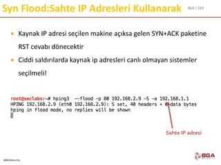 BGA | CEH
@BGASecurity
Syn Flood:Sahte IP Adresleri Kullanarak
 Kaynak IP adresi seçilen makine açıksa gelen SYN+ACK paketine
RST cevabı dönecektir
 Ciddi saldırılarda kaynak ip adresleri canlı olmayan sistemler
seçilmeli!
Sahte IP adresi
 