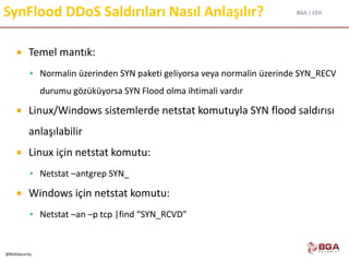 BGA | CEH
@BGASecurity
SynFlood DDoS Saldırıları Nasıl Anlaşılır?
 Temel mantık:
 Normalin üzerinden SYN paketi geliyorsa veya normalin üzerinde SYN_RECV
durumu gözüküyorsa SYN Flood olma ihtimali vardır
 Linux/Windows sistemlerde netstat komutuyla SYN flood saldırısı
anlaşılabilir
 Linux için netstat komutu:
 Netstat –antgrep SYN_
 Windows için netstat komutu:
 Netstat –an –p tcp |find “SYN_RCVD”
 