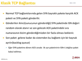 BGA | CEH
@BGASecurity
Klasik TCP Bağlantısı
 Normal TCP bağlantılarında gelen SYN bayraklı pakete karşılık ACK
paketi ve SYN paketi gönderilir.
 Gönderilen ikinci(sunucunun gönderdiği) SYN paketinde ISN değeri
random olarak atanır ve son gelecek ACK paketindeki sıra
numarasının bizim gönderdiğimizden bir fazla olması beklenir.
 Son paket gelene kadar da sistemden bu bağlantı için bir kaynak
ayrılır(backlog queue)
 Eğer SYN paketine dönen ACK cevabı ilk syn paketininin ISN+1 değilse paket
kabul edilmez.
 