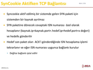 BGA | CEH
@BGASecurity
SynCookie Aktifken TCP Bağlantısı
 Syncookie aktif edilmiş bir sistemde gelen SYN paketi için
sistemden bir kaynak ayrılmaz
 SYN paketine dönecek cevaptaki ISN numarası özel olarak
hesaplanır (kaynak.ip+kaynak.port+.hedef.ip+hedef.port+x değeri)
ve hedefe gönderilir
 Hedef son paket olan ACK’i gönderdiğinde ISN hesaplama işlemi
tekrarlanır ve eğer ISN numarası uygunsa bağlantı kurulur
 Değilse bağlantı iptal edilir
 