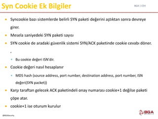 BGA | CEH
@BGASecurity
Syn Cookie Ek Bilgiler
 Syncookie bazı sistemlerde belirli SYN paketi değerini aştıktan sonra devreye
girer.
 Mesela saniyedeki SYN paketi sayısı
 SYN cookie de aradaki güvenlik sistemi SYN/ACK paketinde cookie cevabı döner.
,
 Bu cookie değeri ISN'dir.
 Cookie değeri nasıl hesaplanır
 MD5 hash (source address, port number, destination address, port number, ISN
değeri(SYN packet))
 Karşı taraftan gelecek ACK paketindeli onay numarası cookie+1 değilse paketi
çöpe atar.
 cookie+1 ise oturum kurulur
 