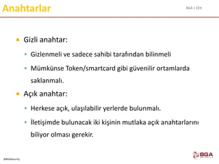 BGA | CEH
@BGASecurity
Anahtarlar
 Gizli anahtar:
 Gizlenmeli ve sadece sahibi tarafından bilinmeli
 Mümkünse Token/smartcard gibi güvenilir ortamlarda
saklanmalı.
 Açık anahtar:
 Herkese açık, ulaşılabilir yerlerde bulunmalı.
 İletişimde bulunacak iki kişinin mutlaka açık anahtarlarını
biliyor olması gerekir.
 