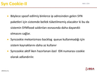 BGA | CEH
@BGASecurity
Syn Cookie-II
 Böylece spoof edilmiş binlerce ip adresinden gelen SYN
paketleri için sistemde bellek tüketilmemiş olacaktır ki bu da
sistemin SYNflood saldırıları esnasında daha dayanıklı
olmasını sağlar.
 Syncookie mekanizması backlog queue kullanmadığı için
sistem kaynaklarını daha az kullanır
 Syncookie aktif iken hazırlanan özel ISN numarası cookie
olarak adlandırılır.
 