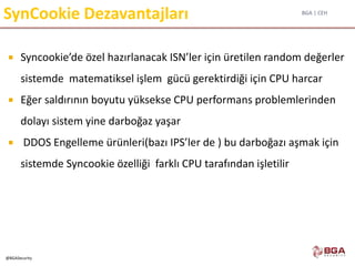 BGA | CEH
@BGASecurity
SynCookie Dezavantajları
 Syncookie’de özel hazırlanacak ISN’ler için üretilen random değerler
sistemde matematiksel işlem gücü gerektirdiği için CPU harcar
 Eğer saldırının boyutu yüksekse CPU performans problemlerinden
dolayı sistem yine darboğaz yaşar
 DDOS Engelleme ürünleri(bazı IPS’ler de ) bu darboğazı aşmak için
sistemde Syncookie özelliği farklı CPU tarafından işletilir
 
