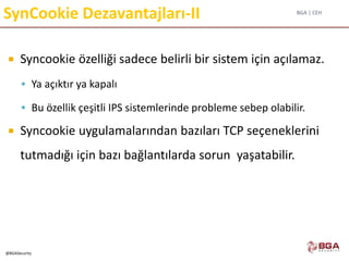 BGA | CEH
@BGASecurity
SynCookie Dezavantajları-II
 Syncookie özelliği sadece belirli bir sistem için açılamaz.
 Ya açıktır ya kapalı
 Bu özellik çeşitli IPS sistemlerinde probleme sebep olabilir.
 Syncookie uygulamalarından bazıları TCP seçeneklerini
tutmadığı için bazı bağlantılarda sorun yaşatabilir.
 