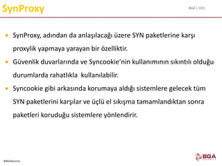 BGA | CEH
@BGASecurity
SynProxy
 SynProxy, adından da anlaşılacağı üzere SYN paketlerine karşı
proxylik yapmaya yarayan bir özelliktir.
 Güvenlik duvarlarında ve Syncookie’nin kullanımının sıkıntılı olduğu
durumlarda rahatlıkla kullanılabilir.
 Syncookie gibi arkasında korumaya aldığı sistemlere gelecek tüm
SYN paketlerini karşılar ve üçlü el sıkışma tamamlandıktan sonra
paketleri koruduğu sistemlere yönlendirir.
 
