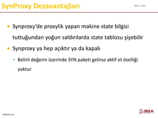 BGA | CEH
@BGASecurity
SynProxy Dezavantajları
 Synproxy’de proxylik yapan makine state bilgisi
tuttuğundan yoğun saldırılarda state tablosu şişebilir
 Synproxy ya hep açıktır ya da kapalı
 Belirli değerin üzerinde SYN paketi gelirse aktif et özelliği
yoktur
 