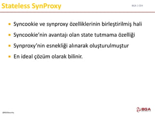 BGA | CEH
@BGASecurity
Stateless SynProxy
 Syncookie ve synproxy özelliklerinin birleştirilmiş hali
 Syncookie’nin avantajı olan state tutmama özelliği
 Synproxy’nin esnekliği alınarak oluşturulmuştur
 En ideal çözüm olarak bilinir.
 