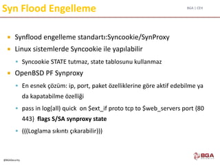 BGA | CEH
@BGASecurity
Syn Flood Engelleme
 Synflood engelleme standartı:Syncookie/SynProxy
 Linux sistemlerde Syncookie ile yapılabilir
 Syncookie STATE tutmaz, state tablosunu kullanmaz
 OpenBSD PF Synproxy
 En esnek çözüm: ip, port, paket özelliklerine göre aktif edebilme ya
da kapatabilme özelliği
 pass in log(all) quick on $ext_if proto tcp to $web_servers port {80
443} flags S/SA synproxy state
 (((Loglama sıkıntı çıkarabilir)))
 