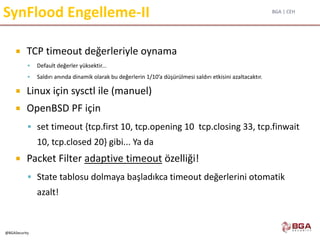BGA | CEH
@BGASecurity
SynFlood Engelleme-II
 TCP timeout değerleriyle oynama
 Default değerler yüksektir...
 Saldırı anında dinamik olarak bu değerlerin 1/10’a düşürülmesi saldırı etkisini azaltacaktır.
 Linux için sysctl ile (manuel)
 OpenBSD PF için
 set timeout {tcp.first 10, tcp.opening 10 tcp.closing 33, tcp.finwait
10, tcp.closed 20} gibi... Ya da
 Packet Filter adaptive timeout özelliği!
 State tablosu dolmaya başladıkca timeout değerlerini otomatik
azalt!
 