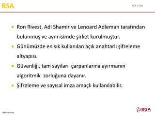 BGA | CEH
@BGASecurity
RSA
 Ron Rivest, Adi Shamir ve Lenoard Adleman tarafından
bulunmuş ve aynı isimde şirket kurulmuştur.
 Günümüzde en sık kullanılan açık anahtarlı şifreleme
altyapısı.
 Güvenliği, tam sayıları çarpanlarına ayırmanın
algoritmik zorluğuna dayanır.
 Şifreleme ve sayısal imza amaçlı kullanılabilir.
 