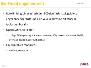 BGA | CEH
@BGASecurity
SynFlood engelleme-III
 Rate limiting(bir ip adresinden 500’den fazla istek geldiyse
engellenecekler listesine ekle ve o ip adresine ait oturum
tablosunu boşalt)
 OpenBSD Packet Filter
 ... flags S/SA synproxy state (max-src-conn 500, max-src-conn-rate 100/1,
overload <ddos_host> flush global)
 Linux iptables modülleri
 -m limit, recent vs
 