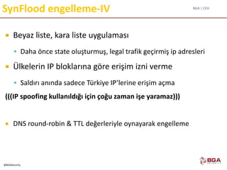 BGA | CEH
@BGASecurity
SynFlood engelleme-IV
 Beyaz liste, kara liste uygulaması
 Daha önce state oluşturmuş, legal trafik geçirmiş ip adresleri
 Ülkelerin IP bloklarına göre erişim izni verme
 Saldırı anında sadece Türkiye IP’lerine erişim açma
(((IP spoofing kullanıldığı için çoğu zaman işe yaramaz)))
 DNS round-robin & TTL değerleriyle oynayarak engelleme
 