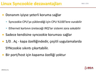BGA | CEH
@BGASecurity
Linux Syncookie dezavantajları
 Donanım iyiyse yeterli koruma sağlar
 Syncookie CPU’ya yüklendiği için CPU %100’lere vurabilir
 Ethernet kartının üreteceği IRQ’lar sistemi zora sokabilir
 Sadece kendisine syncookie koruması sağlar
 1/0 . Aç - kapa özelliğindedir, çeşitli uygulamalarda
SYNcookie sıkıntı çıkartabilir.
 Bir port/host için kapama özelliği yoktur
 