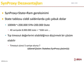 BGA | CEH
@BGASecurity
SynProxy Dezavantajları
 SynProxy=State=Ram gereksinimi
 State tablosu ciddi saldırılarda çok çabuk dolar
 100Mb~=200.000 SYN=200.000 State
▪ 40 saniyede 8.000.000 state = ~5GB ram ...
 Tcp timeout değerlerini olabildiğince düşürmek bir çözüm
olabilir
▪ Timeout süresi 5 saniye olursa ?
(((Genel Çözüm: Stateless SynProxy çözümü)))
 