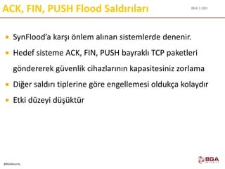 BGA | CEH
@BGASecurity
ACK, FIN, PUSH Flood Saldırıları
 SynFlood’a karşı önlem alınan sistemlerde denenir.
 Hedef sisteme ACK, FIN, PUSH bayraklı TCP paketleri
göndererek güvenlik cihazlarının kapasitesiniz zorlama
 Diğer saldırı tiplerine göre engellemesi oldukça kolaydır
 Etki düzeyi düşüktür
 