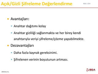 BGA | CEH
@BGASecurity
Açık/Gizli Şifreleme Değerlendirme
 Avantajları:
 Anahtar dağıtımı kolay
 Anahtar gizliliği sağlanmakta ve her birey kendi
anahtarıyla veriyi şifreleme/çözme yapabilmekte.
 Dezavantajları
 Daha fazla kaynak gereksinimi.
 Şifrelenen verinin boyutunun artması.
 