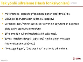 BGA | CEH
@BGASecurity
Tek yönlü şifreleme (Hash fonksiyonları)
 Matematiksel olarak tek yönlü hesaplanan algoritmalardır.
 Bütünlük doğrulama için kullanılır.(Integrity)
 Verilen bir text/verinin özetini alır ve verinin boyutundan bağımsız
olarak aynı uzunlukta çıktı üretir.
 Şifreleme için kullanılmazlar(Gizlilik sağlamaz).
 Sayısal imzalama (Digital signature) için kullanılır, Message
Authentication Code(MAC)
 “Message digest”, “One way hash” olarak da adlandırılır.
 