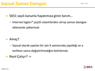 BGA | CEH
@BGASecurity
Sayısal Zaman Damgası
 5651 sayılı kanunla hayatımıza giren tanım…
 Internet logları* çeşitli sistemlerden alınıp zaman damgası
eklenerek saklanmalı
 Amaç?
 Sayısal olarak yapılan bir işin X zamanında yapıldığı ve o
tarihten sonra değiştirilmediğini belirlemek.
 Nasıl Çalışır? ->
 