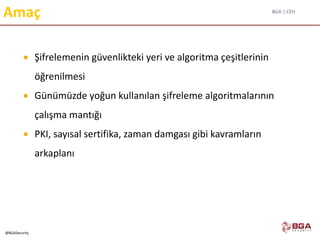 BGA | CEH
@BGASecurity
Amaç
 Şifrelemenin güvenlikteki yeri ve algoritma çeşitlerinin
öğrenilmesi
 Günümüzde yoğun kullanılan şifreleme algoritmalarının
çalışma mantığı
 PKI, sayısal sertifika, zaman damgası gibi kavramların
arkaplanı
 