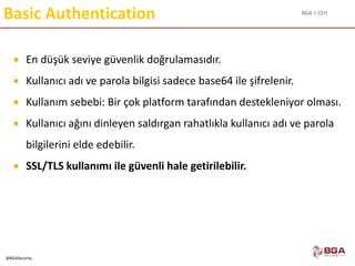 BGA | CEH
@BGASecurity
Basic Authentication
 En düşük seviye güvenlik doğrulamasıdır.
 Kullanıcı adı ve parola bilgisi sadece base64 ile şifrelenir.
 Kullanım sebebi: Bir çok platform tarafından destekleniyor olması.
 Kullanıcı ağını dinleyen saldırgan rahatlıkla kullanıcı adı ve parola
bilgilerini elde edebilir.
 SSL/TLS kullanımı ile güvenli hale getirilebilir.
 