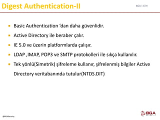 BGA | CEH
@BGASecurity
Digest Authentication-II
 Basic Authentication ‘dan daha güvenlidir.
 Active Directory ile beraber çalır.
 IE 5.0 ve üzerin platformlarda çalışır.
 LDAP ,IMAP, POP3 ve SMTP protokolleri ile sıkça kullanılır.
 Tek yönlü(Simetrik) şifreleme kullanır, şifrelenmiş bilgiler Active
Directory veritabanında tutulur(NTDS.DIT)
 