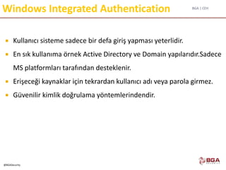 BGA | CEH
@BGASecurity
Windows Integrated Authentication
 Kullanıcı sisteme sadece bir defa giriş yapması yeterlidir.
 En sık kullanıma örnek Active Directory ve Domain yapılarıdır.Sadece
MS platformları tarafından desteklenir.
 Erişeceği kaynaklar için tekrardan kullanıcı adı veya parola girmez.
 Güvenilir kimlik doğrulama yöntemlerindendir.
 