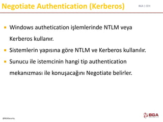 BGA | CEH
@BGASecurity
 Windows authetication işlemlerinde NTLM veya
Kerberos kullanır.
 Sistemlerin yapısına göre NTLM ve Kerberos kullanılır.
 Sunucu ile istemcinin hangi tip authentication
mekanızması ile konuşacağını Negotiate belirler.
Negotiate Authentication (Kerberos)
 