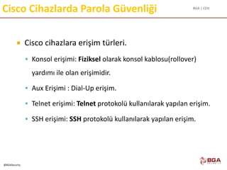 BGA | CEH
@BGASecurity
Cisco Cihazlarda Parola Güvenliği
 Cisco cihazlara erişim türleri.
 Konsol erişimi: Fiziksel olarak konsol kablosu(rollover)
yardımı ile olan erişimidir.
 Aux Erişimi : Dial-Up erişim.
 Telnet erişimi: Telnet protokolü kullanılarak yapılan erişim.
 SSH erişimi: SSH protokolü kullanılarak yapılan erişim.
 